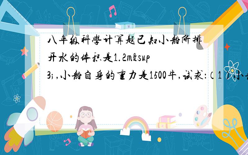 八年级科学计算题已知小船所排开水的体积是1.2m³,小船自身的重力是1500牛,试求：（1）小船所受到的浮力是