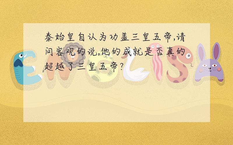 秦始皇自认为功盖三皇五帝,请问客观的说,他的成就是否真的超越了三皇五帝?