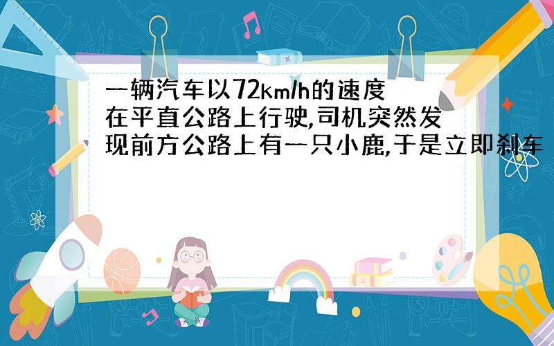 一辆汽车以72km/h的速度在平直公路上行驶,司机突然发现前方公路上有一只小鹿,于是立即刹车