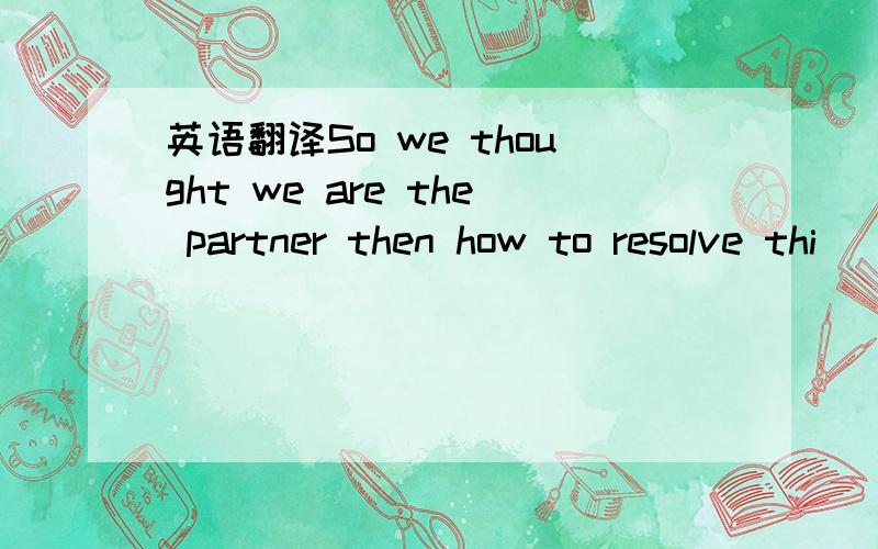 英语翻译So we thought we are the partner then how to resolve thi