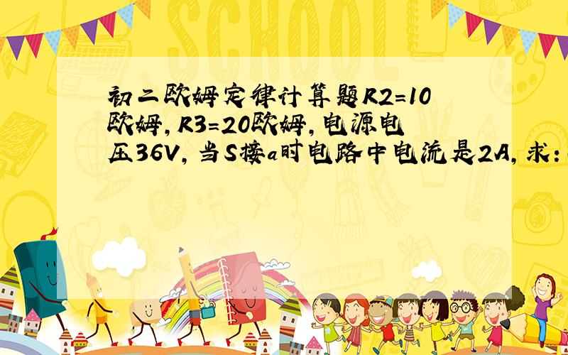 初二欧姆定律计算题R2=10欧姆,R3=20欧姆,电源电压36V,当S接a时电路中电流是2A,求：（1）R2的电阻值（2