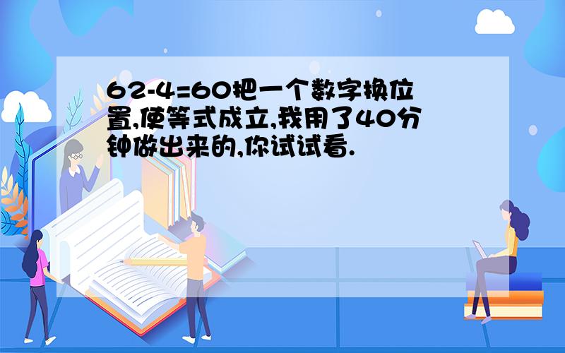 62-4=60把一个数字换位置,使等式成立,我用了40分钟做出来的,你试试看.