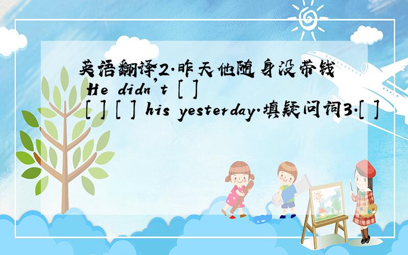 英语翻译2.昨天他随身没带钱 He didn't [ ] [ ] [ ] his yesterday.填疑问词3.[ ]