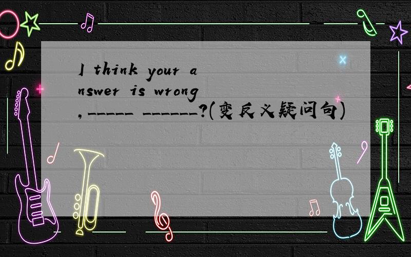 I think your answer is wrong,_____ ______?(变反义疑问句)