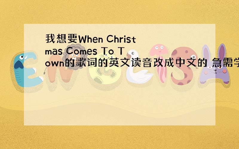 我想要When Christmas Comes To Town的歌词的英文读音改成中文的 急需学会才出这下策（希望大家多