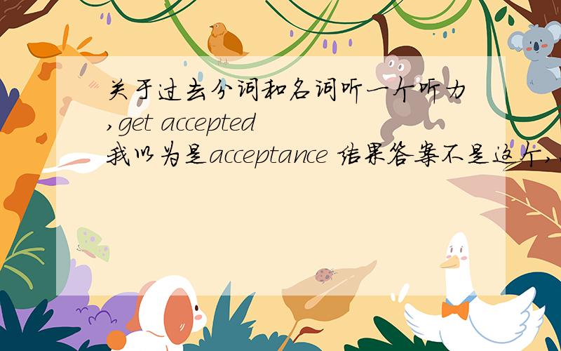 关于过去分词和名词听一个听力,get accepted 我以为是acceptance 结果答案不是这个,怎么理解这个过去