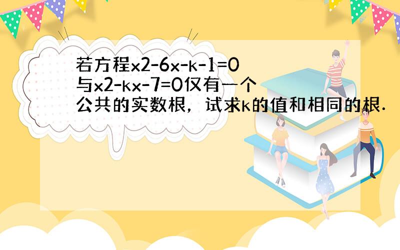 若方程x2-6x-k-1=0与x2-kx-7=0仅有一个公共的实数根，试求k的值和相同的根．