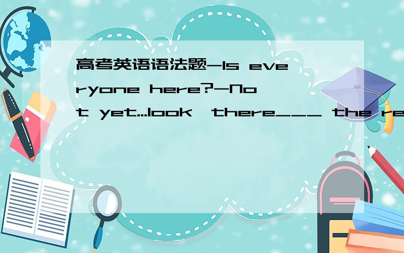 高考英语语法题-Is everyone here?-Not yet...look,there___ the rest o