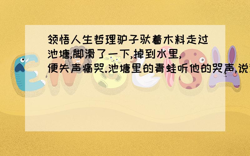 领悟人生哲理驴子驮着木料走过池塘,脚滑了一下,掉到水里,便失声痛哭.池塘里的青蛙听他的哭声,说道：“喂,朋友,你摔倒一下