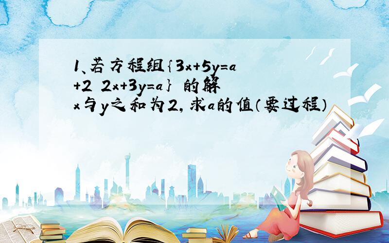 1、若方程组｛3x+5y=a+2 2x+3y=a｝ 的解x与y之和为2,求a的值（要过程）