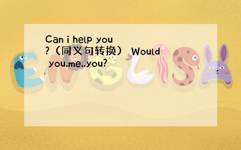 Can i help you?（同义句转换） Would you.me..you?