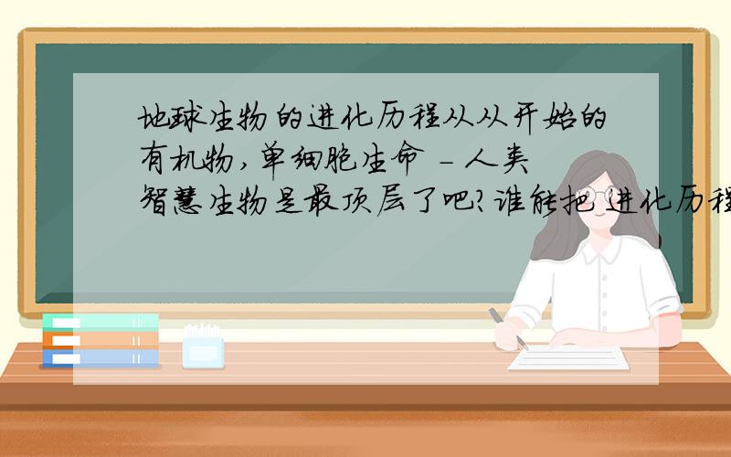 地球生物的进化历程从从开始的有机物,单细胞生命 - 人类智慧生物是最顶层了吧?谁能把 进化历程 从开始的单细胞 到人类!