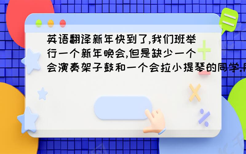 英语翻译新年快到了,我们班举行一个新年晚会,但是缺少一个会演奏架子鼓和一个会拉小提琴的同学.同时还想找一个会画画的同学画