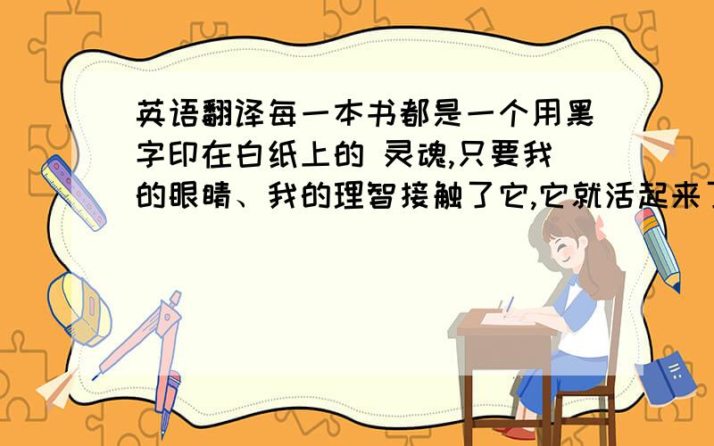 英语翻译每一本书都是一个用黑字印在白纸上的 灵魂,只要我的眼睛、我的理智接触了它,它就活起来了——高尔基