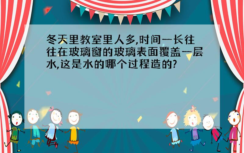 冬天里教室里人多,时间一长往往在玻璃窗的玻璃表面覆盖一层水,这是水的哪个过程造的?