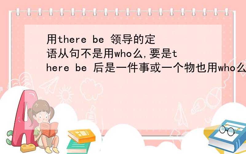 用there be 领导的定语从句不是用who么,要是there be 后是一件事或一个物也用who么?