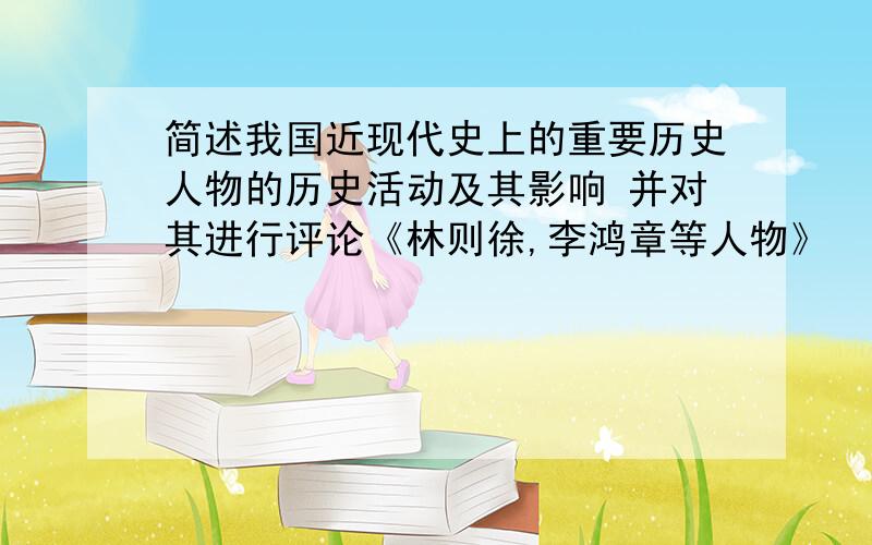 简述我国近现代史上的重要历史人物的历史活动及其影响 并对其进行评论《林则徐,李鸿章等人物》