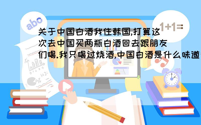 关于中国白酒我住韩国,打算这次去中国买两瓶白酒回去跟朋友们喝.我只喝过烧酒,中国白酒是什么味道我都不知道,听一个朋友说上