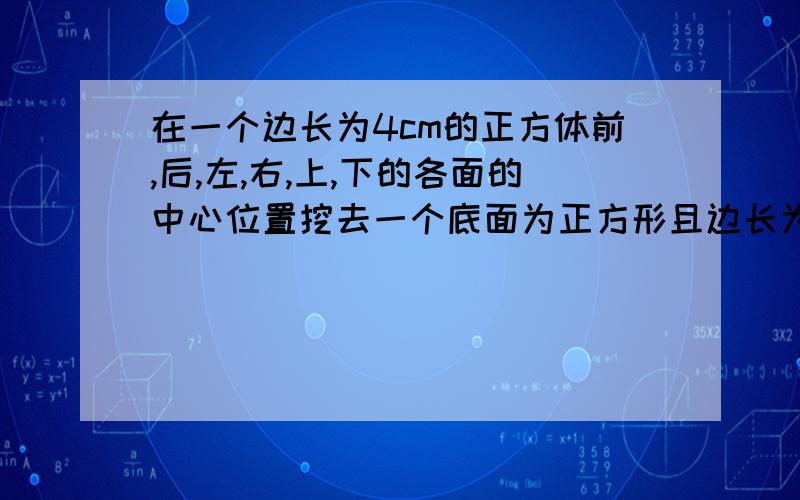 在一个边长为4cm的正方体前,后,左,右,上,下的各面的中心位置挖去一个底面为正方形且边长为1cm,长为4cm的小