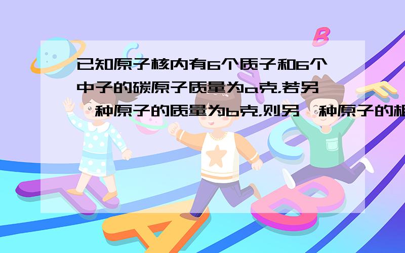 已知原子核内有6个质子和6个中子的碳原子质量为a克，若另一种原子的质量为b克，则另一种原子的相对原子质量为（　　）