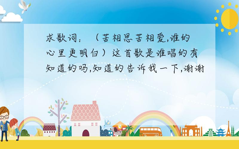 求歌词：（苦相思苦相爱,谁的心里更明白）这首歌是谁唱的有知道的吗,知道的告诉我一下,谢谢