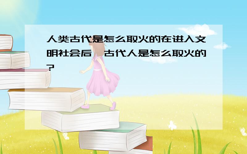 人类古代是怎么取火的在进入文明社会后,古代人是怎么取火的?