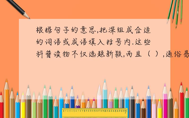 根据句子的意思,把深组成合适的词语或成语填入括号内.这些科普读物不仅选题新颖,而且（ ）,通俗易懂.