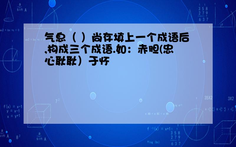 气息（ ）尚存填上一个成语后,构成三个成语.如：赤胆(忠心耿耿）于怀