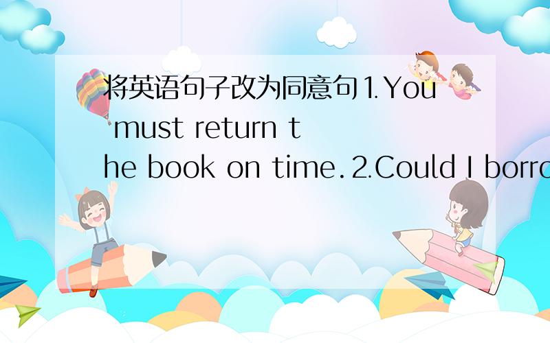 将英语句子改为同意句⒈You must return the book on time.⒉Could I borrow