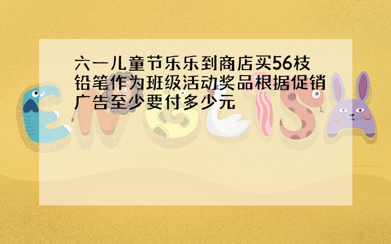 六一儿童节乐乐到商店买56枝铅笔作为班级活动奖品根据促销广告至少要付多少元