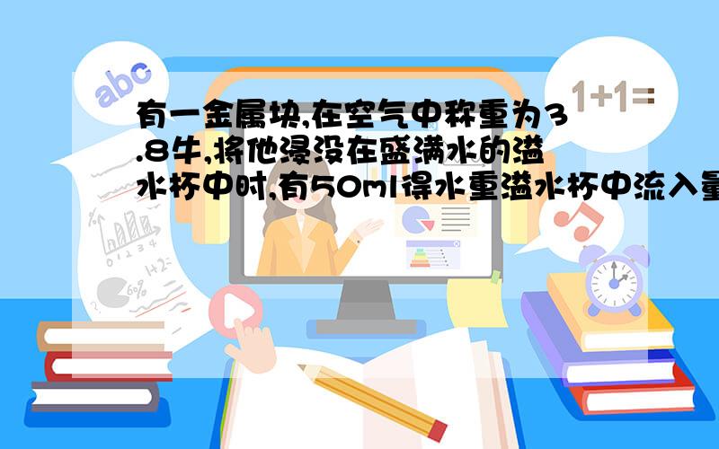 有一金属块,在空气中称重为3.8牛,将他浸没在盛满水的溢水杯中时,有50ml得水重溢水杯中流入量筒中,求 1