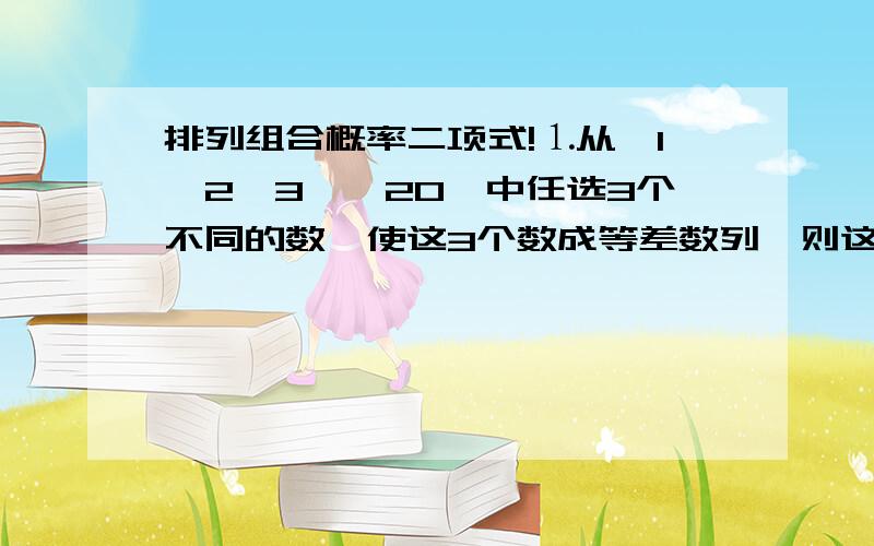 排列组合概率二项式!⒈从{1、2、3……20}中任选3个不同的数,使这3个数成等差数列,则这样的等差数列有几个?⒉用1、