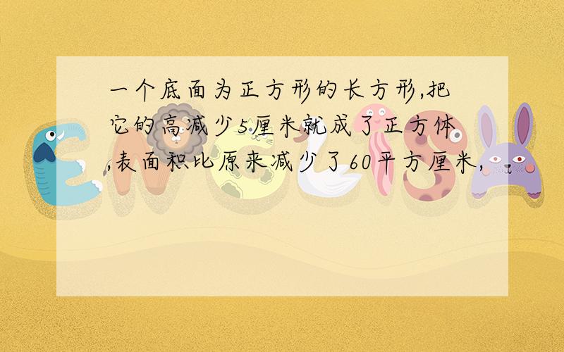 一个底面为正方形的长方形,把它的高减少5厘米就成了正方体,表面积比原来减少了60平方厘米,