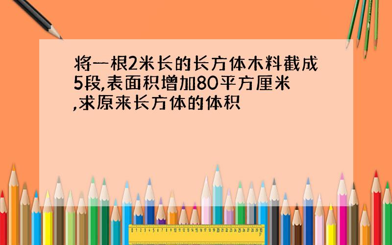 将一根2米长的长方体木料截成5段,表面积增加80平方厘米,求原来长方体的体积