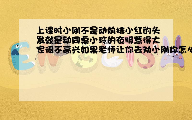 上课时小刚不是动前排小红的头发就是动同桌小玲的衣服惹得大家很不高兴如果老师让你去劝小刚你怎么说如题