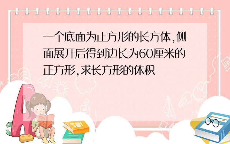 一个底面为正方形的长方体,侧面展开后得到边长为60厘米的正方形,求长方形的体积