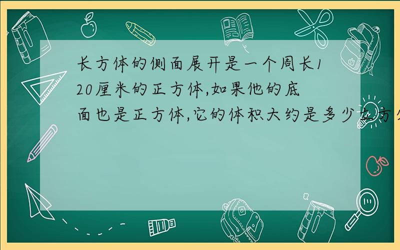 长方体的侧面展开是一个周长120厘米的正方体,如果他的底面也是正方体,它的体积大约是多少立方分米?