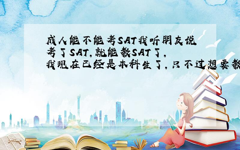 成人能不能考SAT我听朋友说考了SAT，就能教SAT了，我现在已经是本科生了，只不过想要教SAT，所以想问问成人能不能考