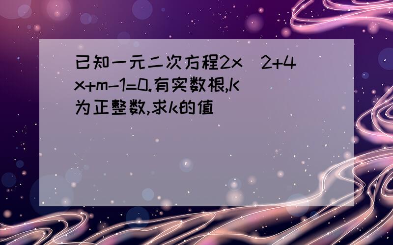 已知一元二次方程2x^2+4x+m-1=0.有实数根,K为正整数,求k的值