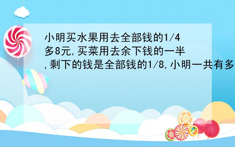 小明买水果用去全部钱的1/4多8元,买菜用去余下钱的一半,剩下的钱是全部钱的1/8,小明一共有多少元钱?