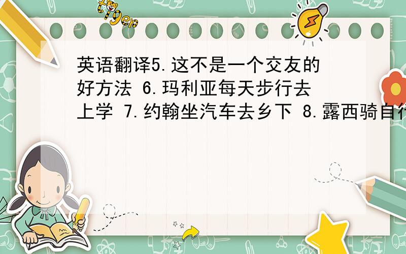 英语翻译5.这不是一个交友的好方法 6.玛利亚每天步行去上学 7.约翰坐汽车去乡下 8.露西骑自行车去公园 9.瑞克坐船
