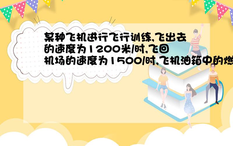 某种飞机进行飞行训练,飞出去的速度为1200米/时,飞回机场的速度为1500/时,飞机油箱中的燃油只能保持2.5