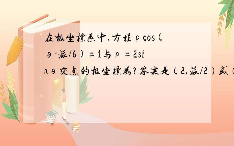 在极坐标系中,方程ρcos(θ-派/6)=1与ρ=2sinθ交点的极坐标为?答案是（2,派/2）或（1,派/6） 怎么算