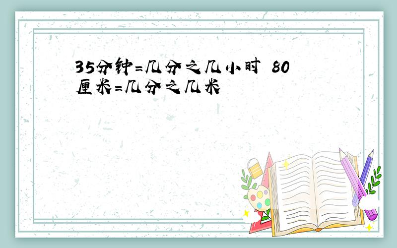 35分钟=几分之几小时 80厘米=几分之几米