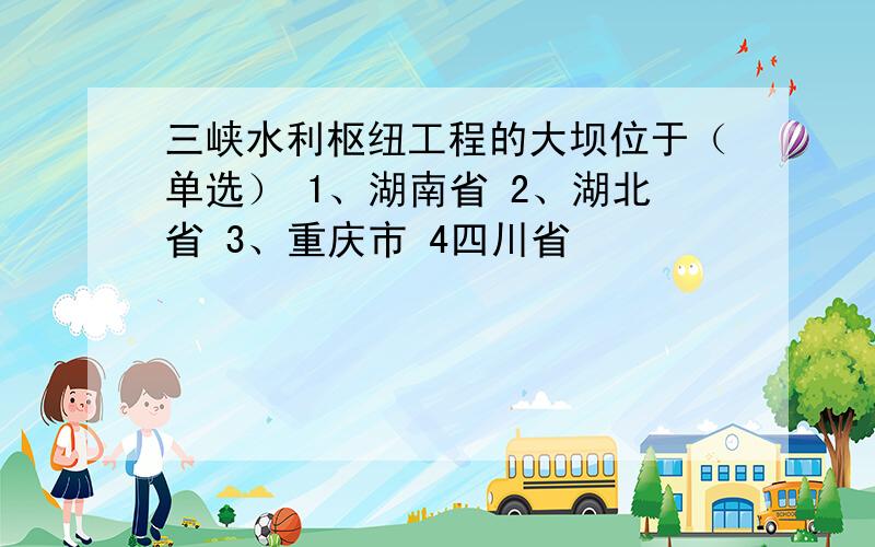 三峡水利枢纽工程的大坝位于（单选） 1、湖南省 2、湖北省 3、重庆市 4四川省