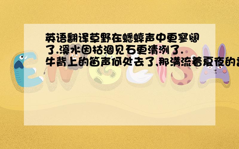 英语翻译草野在蟋蟀声中更寥阔了.溪水因枯涸见石更清洌了.牛背上的笛声何处去了,那满流着夏夜的香与热的笛孔?秋天梦寐在牧羊