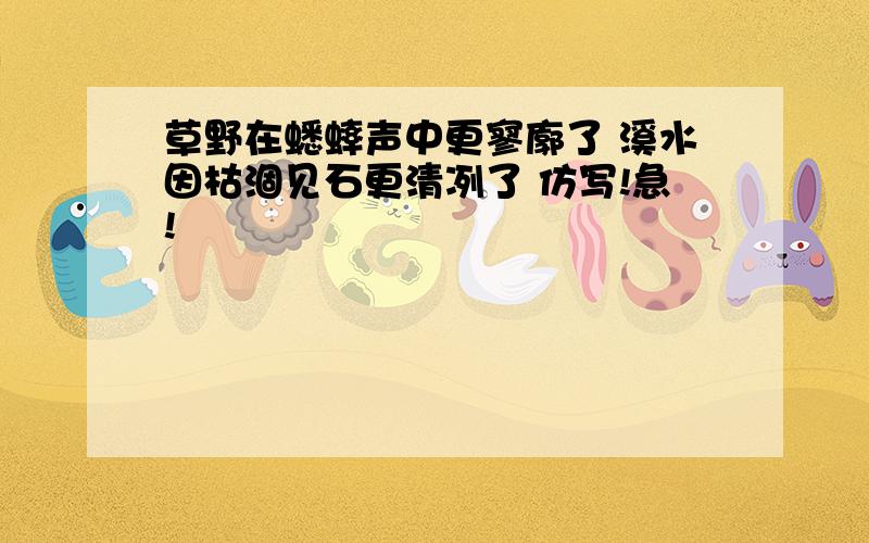 草野在蟋蟀声中更寥廓了 溪水因枯涸见石更清冽了 仿写!急!