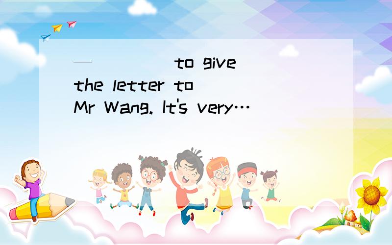 —____ to give the letter to Mr Wang. It's very…_