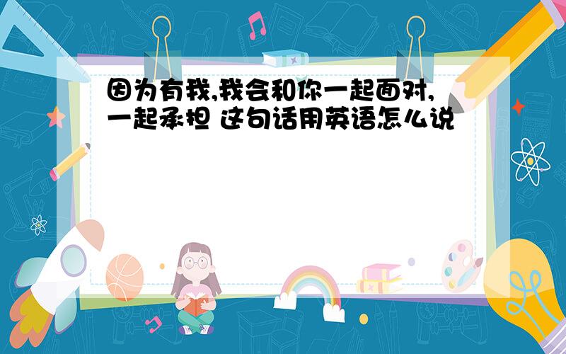 因为有我,我会和你一起面对,一起承担 这句话用英语怎么说