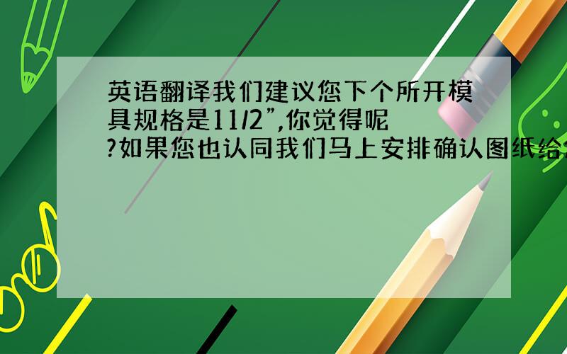 英语翻译我们建议您下个所开模具规格是11/2”,你觉得呢?如果您也认同我们马上安排确认图纸给您!